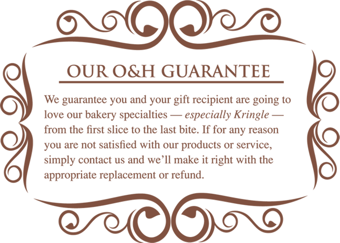 Our O&H Guarantee - We guarantee you and your gift recipient are going to love our bakery specialties - especially Kringle - from the first slice to the last bite. If for any reason you are not satisfied with our products or service, simply contact us and we'll make it right with the appropriate replacement or refund.