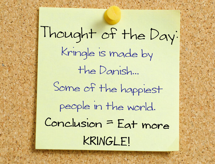 Thought of the Day: Kringle is made by the Danish... Some of the happiest people in the world. Conclusion, Eat more Kringle!